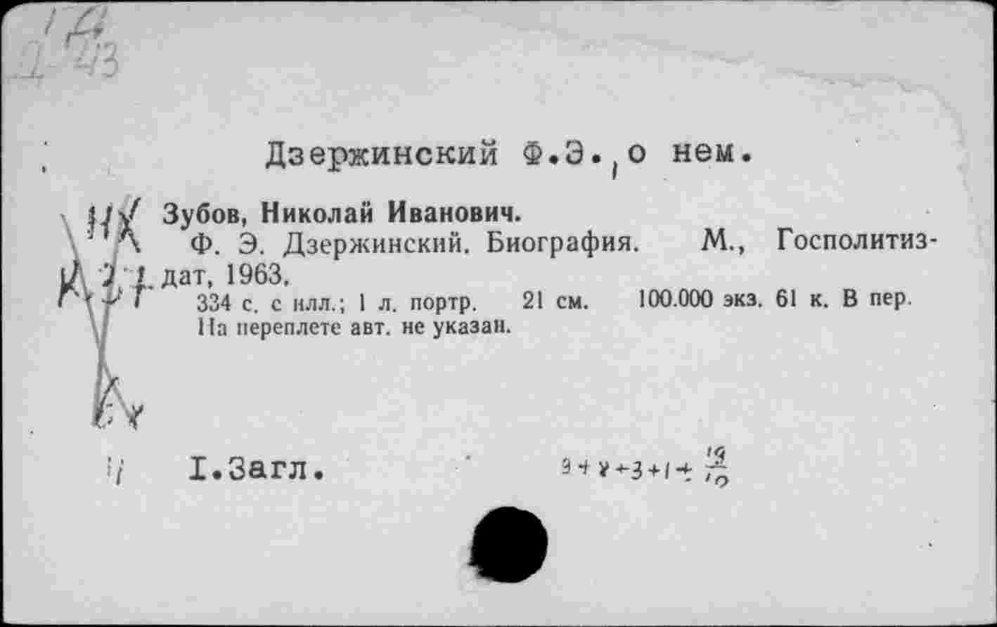 ﻿Дзержинский Ф.Э.(о нем.
нХ
Р.П
ГУ
Зубов, Николай Иванович.
Ф. Э. Дзержинский. Биография. . дат, 1963,
334 с. с илл.; 1 л. портр. 21 см.
На переплете авт. не указан.
М., Госполитиз-
100.000 экз. 61 к. В пер.
■ /	1.3агл.
з-* **-з+1*